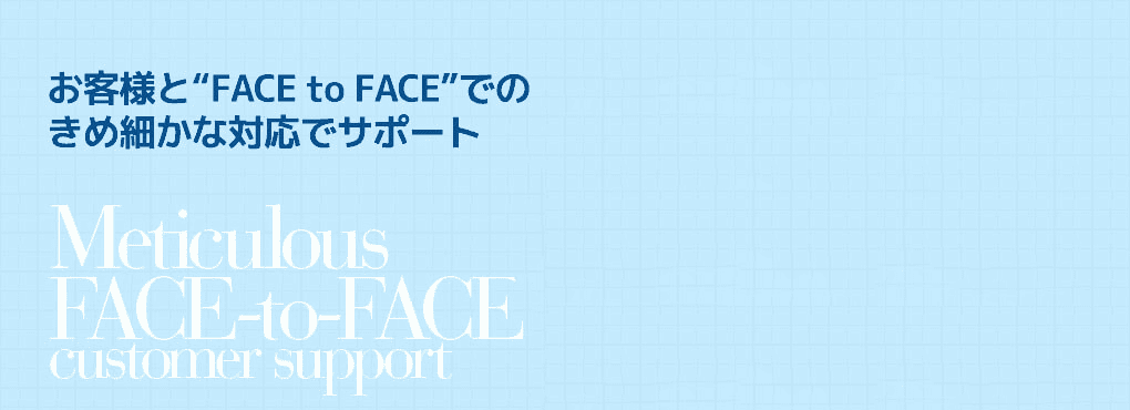 お客様と“FACE to FACE”での
きめ細かな対応でサポート Meticulous FACE-to-FACE customer support